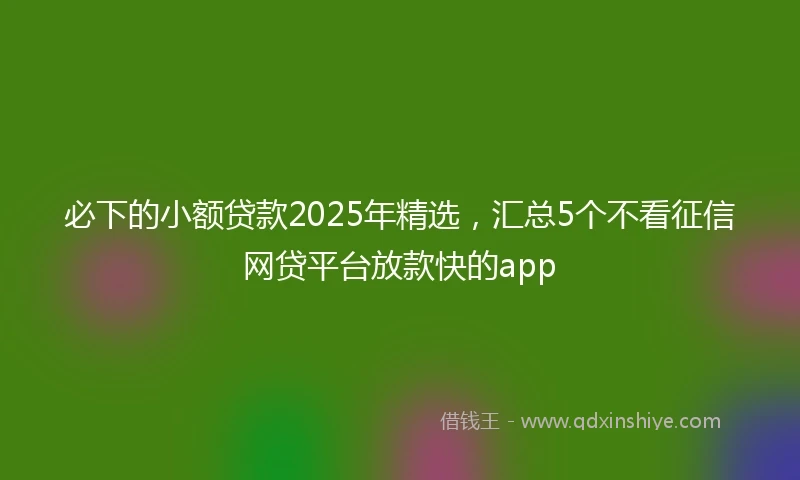 必下的小额贷款2025年精选,汇总5个不看征信网贷平台放款快的app