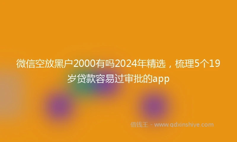 微信空放黑户2000有吗2024年精选，梳理5个19岁贷款容易过审批的app
