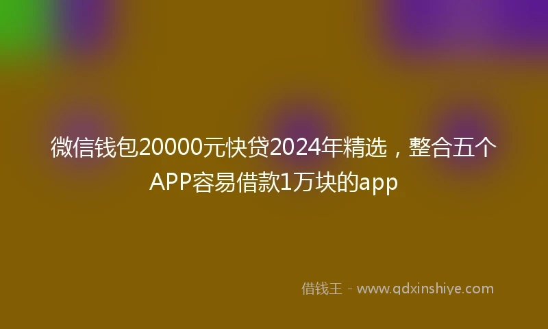 微信钱包20000元快贷2024年精选，整合五个APP容易借款1万块的app