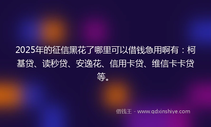 2025年的征信黑花了哪里可以借钱急用啊有：柯基贷、读秒贷、安逸花、信用卡贷、维信卡卡贷等。