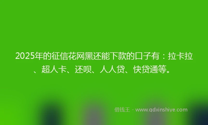 2025年的征信花网黑还能下款的口子有：拉卡拉、超人卡、还呗、人人贷、快贷通等。