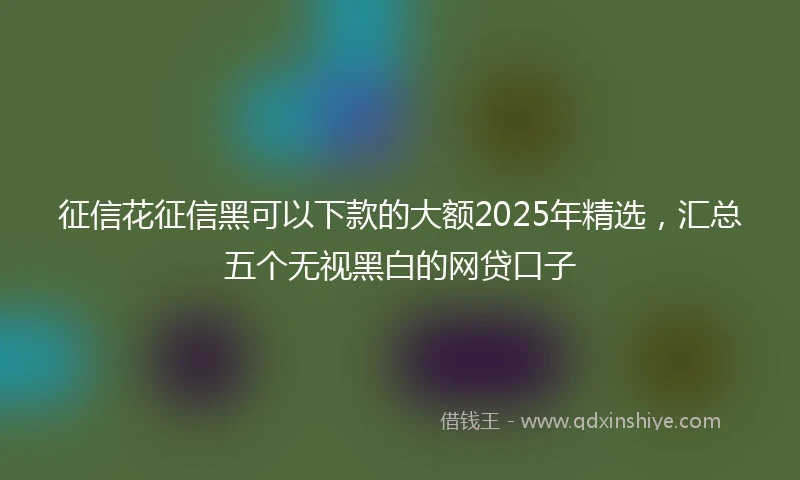 征信花征信黑可以下款的大额2025年精选,汇总五个无视黑白的网贷口子