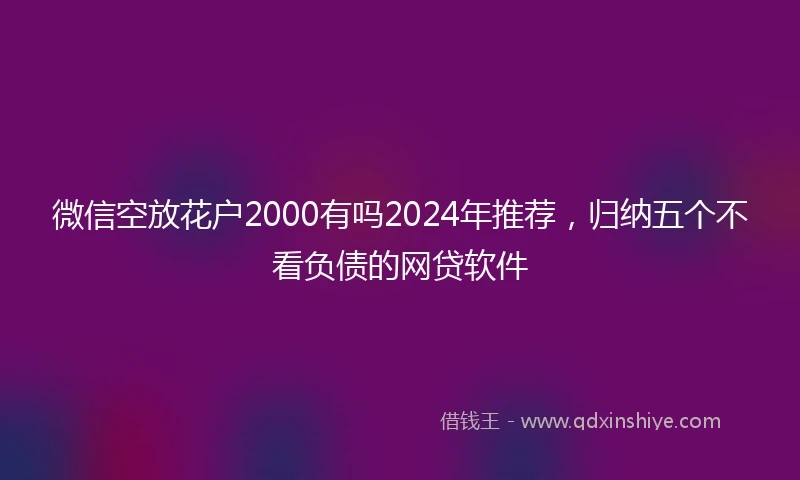 微信空放花户2000有吗2024年推荐，归纳五个不看负债的网贷软件
