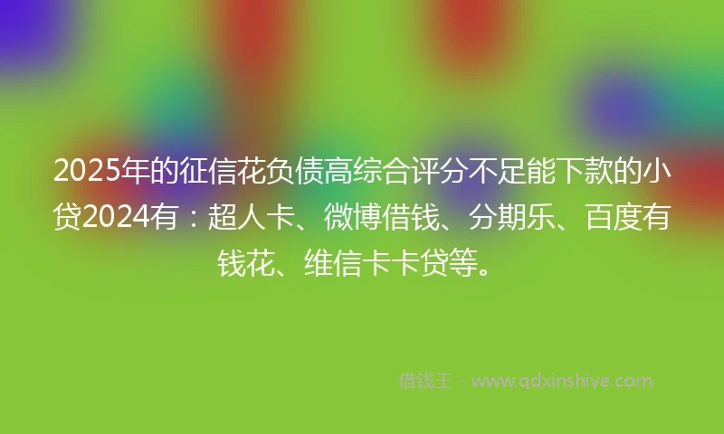 2025年的征信花负债高综合评分不足能下款的小贷2024有:超人卡、微博借钱、分期乐、百度有钱花、维信卡卡贷等。