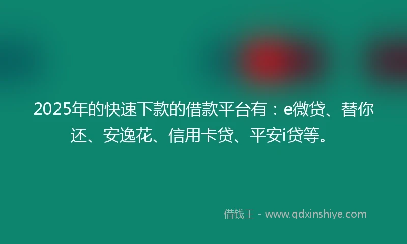 2025年的快速下款的借款平台有：e微贷、替你还、安逸花、信用卡贷、平安i贷等。