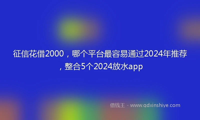 征信花借2000，哪个平台最容易通过2024年推荐，整合5个2024放水app