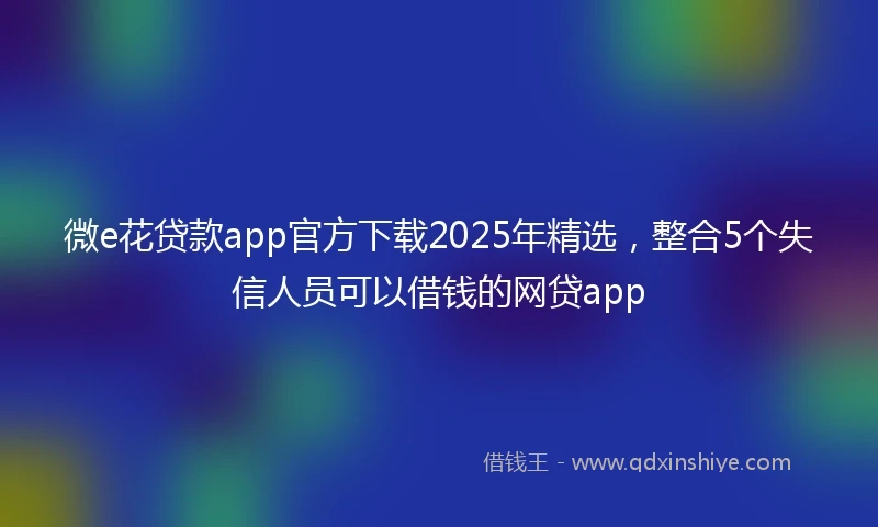 微e花贷款app官方下载2025年精选，整合5个失信人员可以借钱的网贷app
