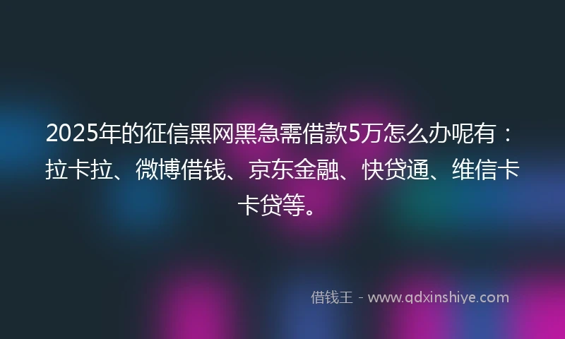 2025年的征信黑网黑急需借款5万怎么办呢有：拉卡拉、微博借钱、京东金融、快贷通、维信卡卡贷等。