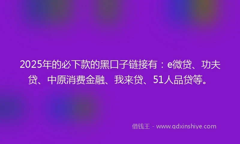2025年的必下款的黑口子链接有：e微贷、功夫贷、中原消费金融、我来贷、51人品贷等。