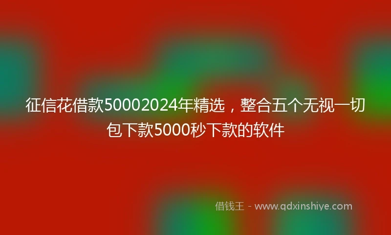 征信花借款50002024年精选，整合五个无视一切包下款5000秒下款的软件