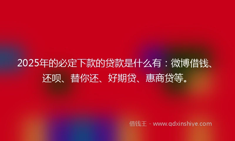 2025年的必定下款的贷款是什么有：微博借钱、还呗、替你还、好期贷、惠商贷等。