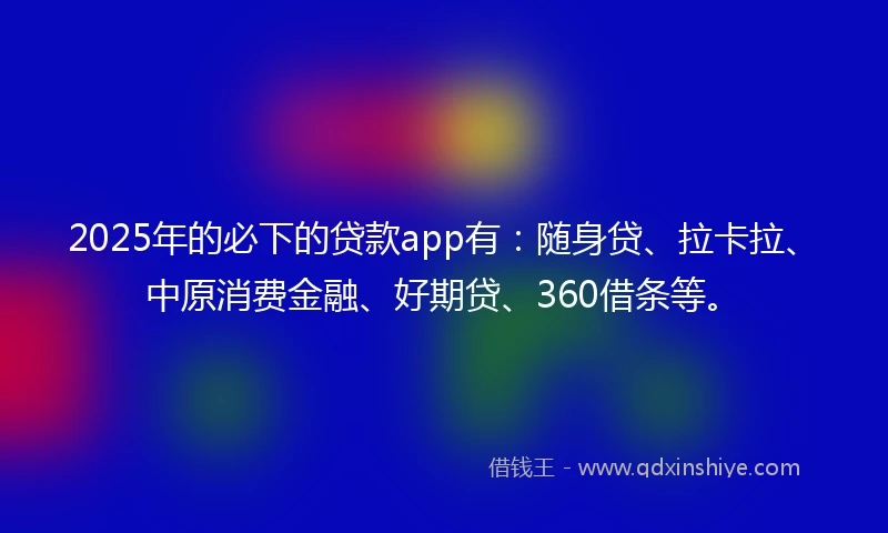 2025年的必下的贷款app有：随身贷、拉卡拉、中原消费金融、好期贷、360借条等。