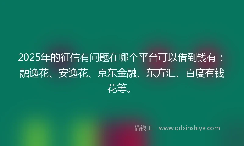 2025年的征信有问题在哪个平台可以借到钱有：融逸花、安逸花、京东金融、东方汇、百度有钱花等。