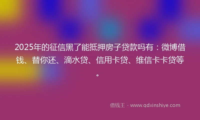 2025年的征信黑了能抵押房子贷款吗有：微博借钱、替你还、滴水贷、信用卡贷、维信卡卡贷等。