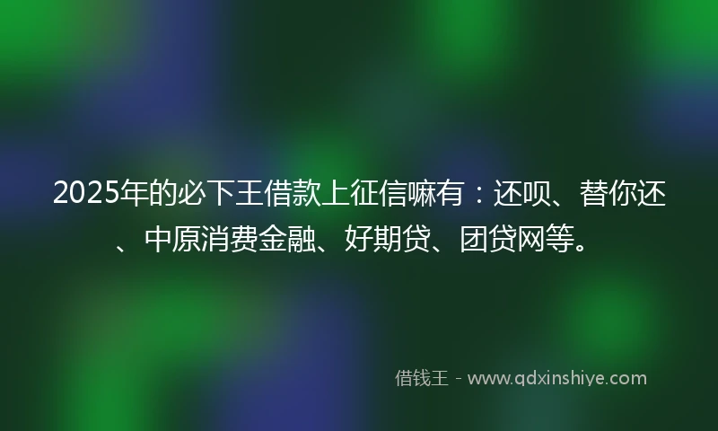 2025年的必下王借款上征信嘛有：还呗、替你还、中原消费金融、好期贷、团贷网等。