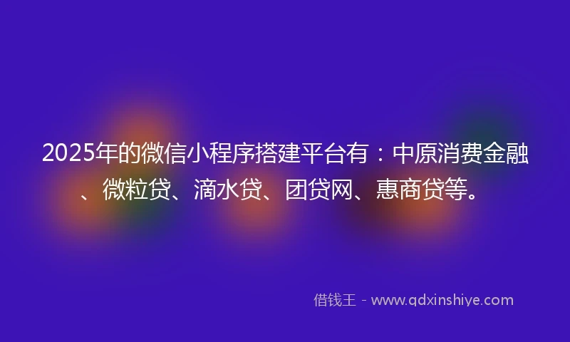 2025年的微信小程序搭建平台有：中原消费金融、微粒贷、滴水贷、团贷网、惠商贷等。