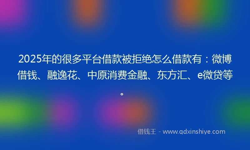 2025年的很多平台借款被拒绝怎么借款有：微博借钱、融逸花、中原消费金融、东方汇、e微贷等。