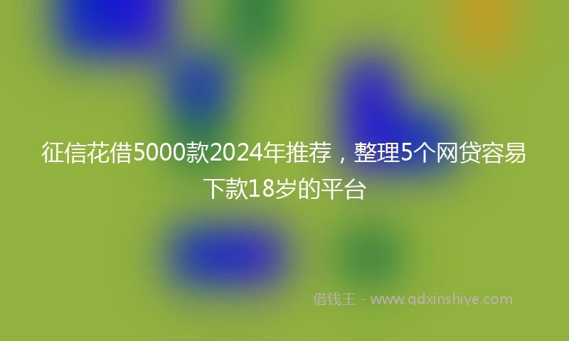 征信花借5000款2024年推荐，整理5个网贷容易下款18岁的平台