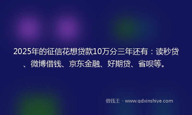 2025年的征信花想贷款10万分三年还有：读秒贷、微博借钱、京东金融、好期贷、省呗等。