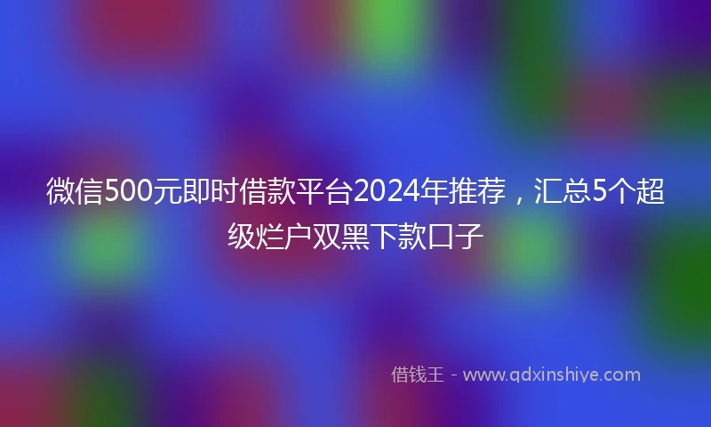 微信500元即时借款平台2024年推荐，汇总5个超级烂户双黑下款口子