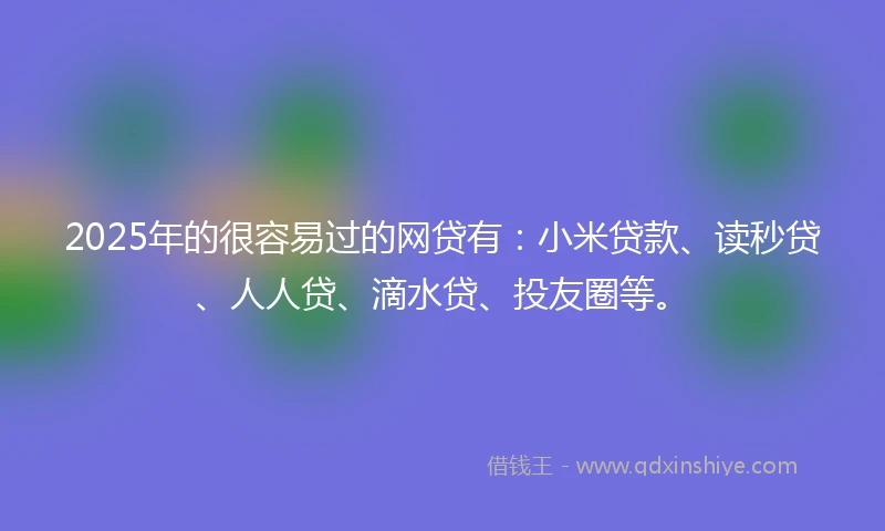 2025年的很容易过的网贷有：小米贷款、读秒贷、人人贷、滴水贷、投友圈等。