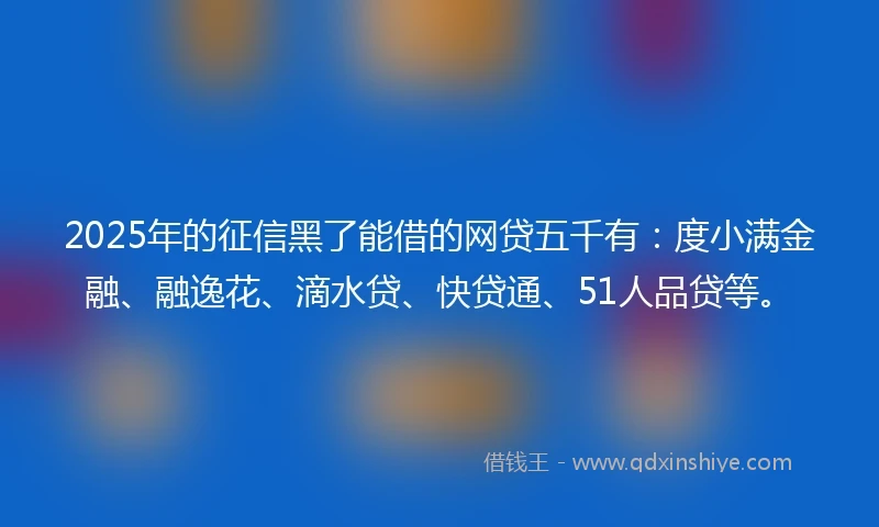 2025年的征信黑了能借的网贷五千有：度小满金融、融逸花、滴水贷、快贷通、51人品贷等。