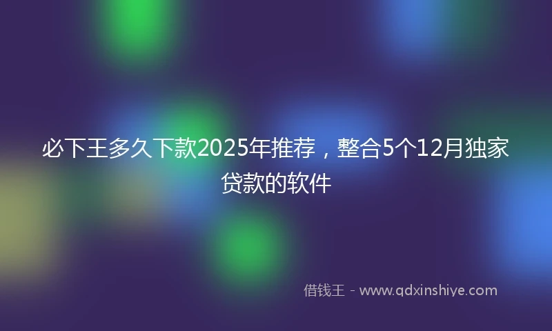 必下王多久下款2025年推荐，整合5个12月独家贷款的软件