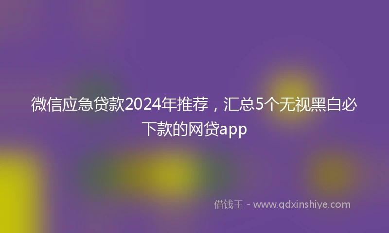 微信应急贷款2024年推荐，汇总5个无视黑白必下款的网贷app