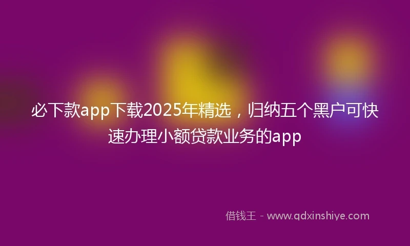 必下款app下载2025年精选，归纳五个黑户可快速办理小额贷款业务的app