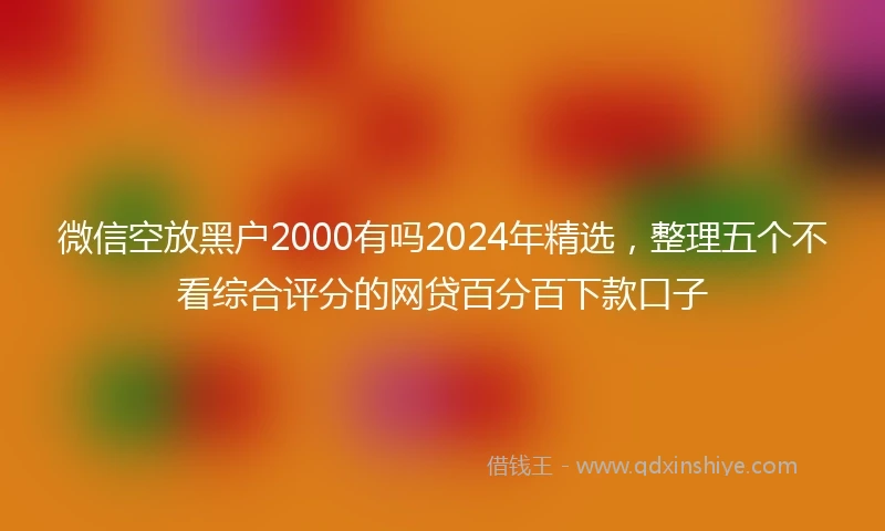 微信空放黑户2000有吗2024年精选，整理五个不看综合评分的网贷百分百下款口子