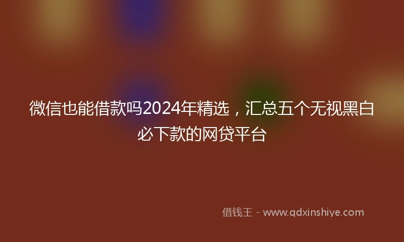 微信也能借款吗2024年精选，汇总五个无视黑白必下款的网贷平台