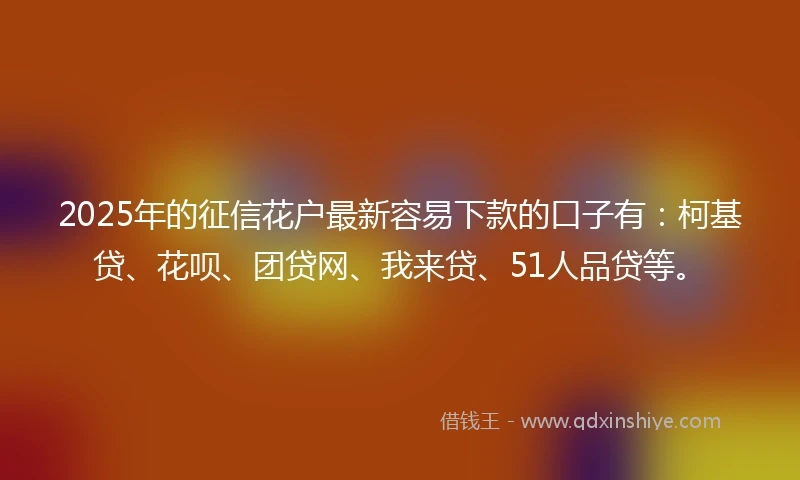 2025年的征信花户最新容易下款的口子有：柯基贷、花呗、团贷网、我来贷、51人品贷等。