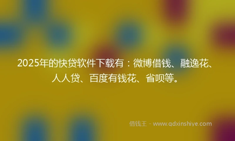 2025年的快贷软件下载有：微博借钱、融逸花、人人贷、百度有钱花、省呗等。