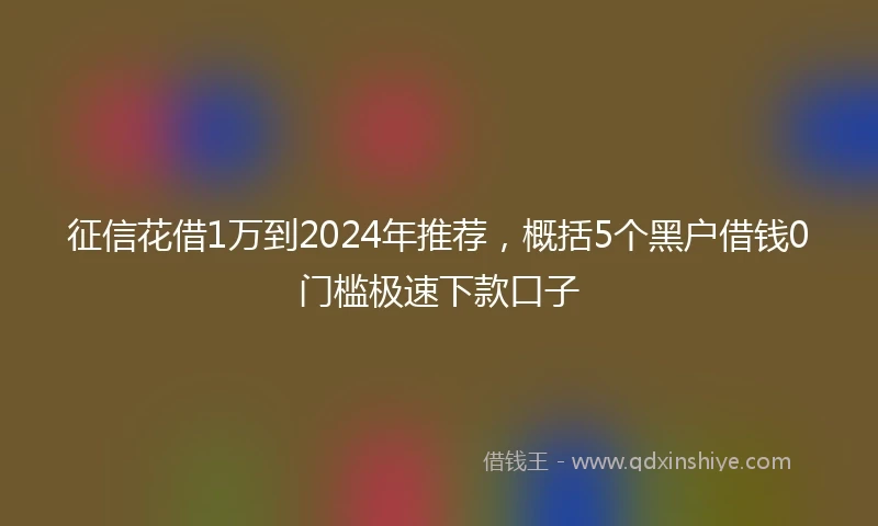 征信花借1万到2024年推荐，概括5个黑户借钱0门槛极速下款口子
