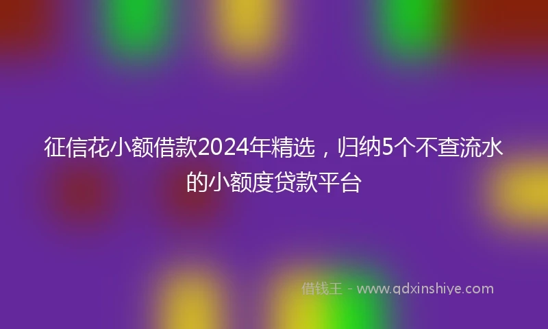 征信花小额借款2024年精选，归纳5个不查流水的小额度贷款平台