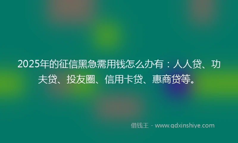 2025年的征信黑急需用钱怎么办有：人人贷、功夫贷、投友圈、信用卡贷、惠商贷等。