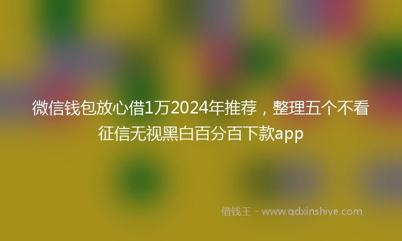 微信钱包放心借1万2024年推荐，整理五个不看征信无视黑白百分百下款app