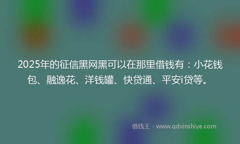 2025年的征信黑网黑可以在那里借钱有:小花钱包、融逸花、洋钱罐、快贷通、平安i贷等。