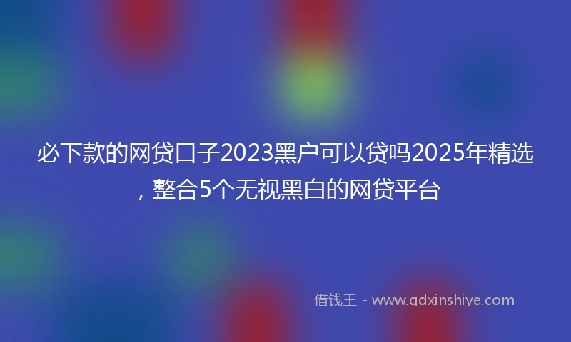 必下款的网贷口子2023黑户可以贷吗2025年精选，整合5个无视黑白的网贷平台