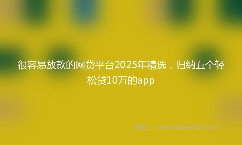 很容易放款的网贷平台2025年精选，归纳五个轻松贷10万的app
