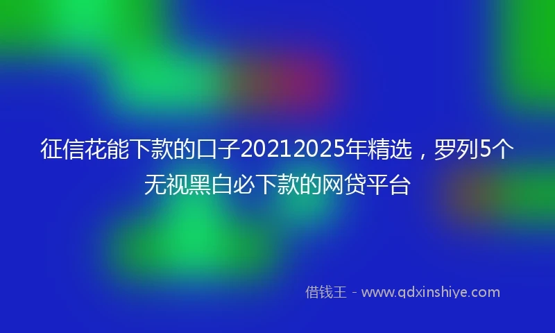 征信花能下款的口子20212025年精选，罗列5个无视黑白必下款的网贷平台