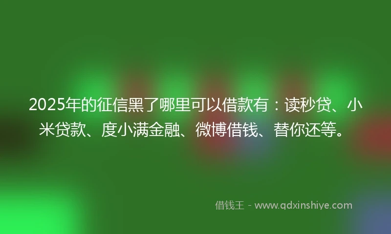 2025年的征信黑了哪里可以借款有：读秒贷、小米贷款、度小满金融、微博借钱、替你还等。