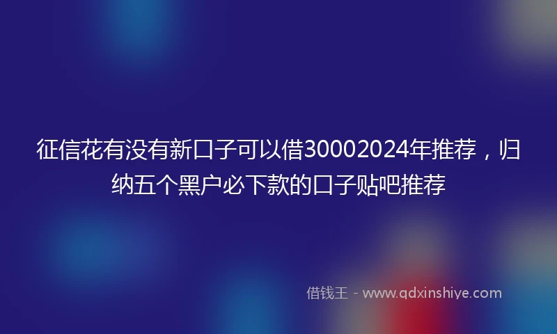征信花有没有新口子可以借30002024年推荐，归纳五个黑户必下款的口子贴吧推荐