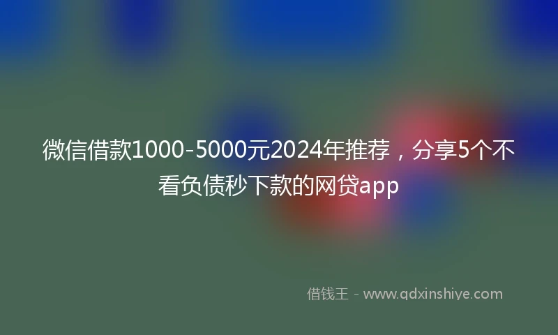 微信借款1000-5000元2024年推荐，分享5个不看负债秒下款的网贷app