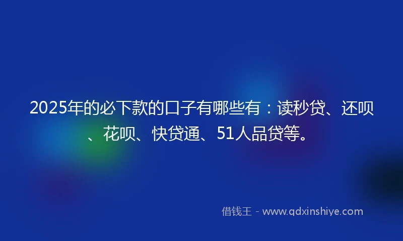 2025年的必下款的口子有哪些有：读秒贷、还呗、花呗、快贷通、51人品贷等。
