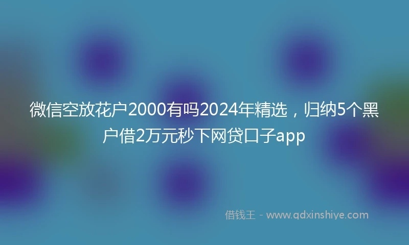 微信空放花户2000有吗2024年精选，归纳5个黑户借2万元秒下网贷口子app