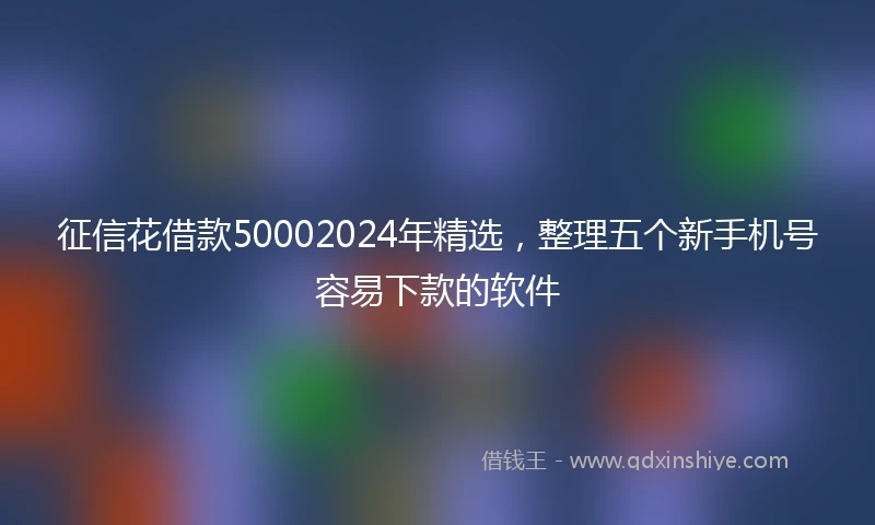 征信花借款50002024年精选，整理五个新手机号容易下款的软件
