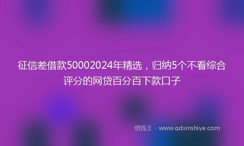 征信差借款50002024年精选，归纳5个不看综合评分的网贷百分百下款口子