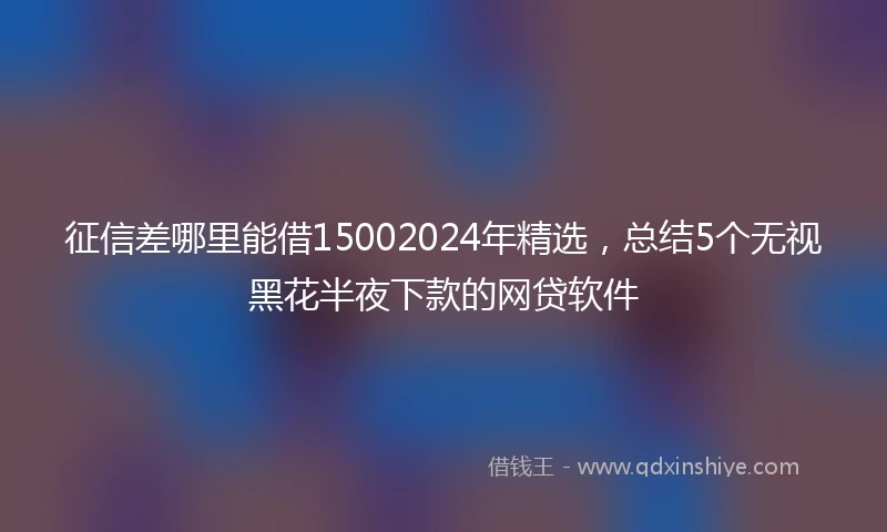 征信差哪里能借15002024年精选，总结5个无视黑花半夜下款的网贷软件