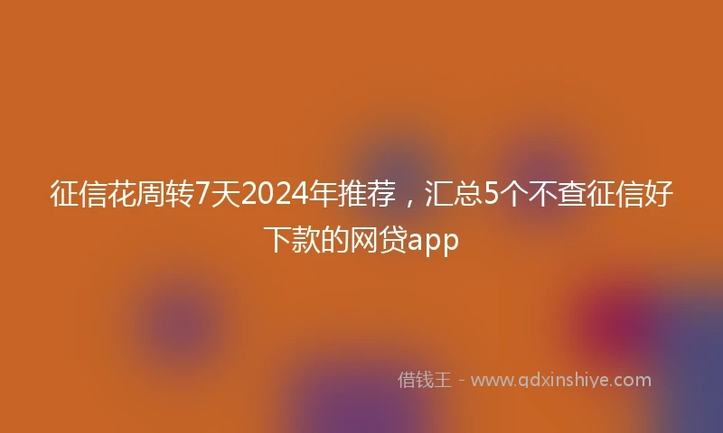 征信花周转7天2024年推荐，汇总5个不查征信好下款的网贷app